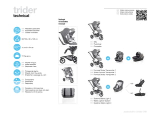 trider
technical
                                                                                                    ES Video instrucciones
                                                                                                    EN Video instructions
                                                                                                    FR Instructions vidéo


                                                    Incluye
                                                    It includes
                                                    Il inclut

110º
       125º    ES Respaldo graduable
        142º   EN Adjustable backrest
               FR Dossier inclinable


               83/108 x 60 x 108 cm
                                                                  ES Silla
                                                                  EN Pushchair
                                                                  FR Poussette
               70 x 60 x 39 cm




               10 Kg aprox.
                                                                                      +                          +
               ES Repele el Agua
               EN Water-resistant
               FR Repousse l’eau

                                                                  ES Formula Strata Transporter 2
               ES Protege del viento
               EN Shields from the winds                          EN Strata Formula Transporter 2
               FR Empêche le passage du vent                      FR Formule Strata Transporter 2

               ES Transpirable
               EN Breathable
               FR Respirable                                                                                         138º


               ES Duradero y Antimanchas                                              +
               EN Hard-wearing and does not stain
               FR Résistant et Anti-taches
                                                                                                                     180º


                                                                  ES Sistema Matrix Light 2
                                                                  EN Matrix Light 2 System
                                                                  FR Système Matrix Light 2




                                                                                                            pushchairs | trider | 69
 