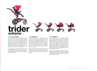 trider
extreme
 ES 	 SILLA	DE	PASEO                                       EN 	 PUSHCHAIR                                               FR 	 POUSSETTE
Trider Extreme es el nuevo cochecito imparable de Jané.   Trider Extreme is the new unstoppable pushchair              Trider Extreme est la nouvelle poussette irresisitible
Más que nunca, un chasis que se adapta a cualquier        from Jané. More than ever, a chassis that adapts to          de Jane. Plus que jamais, un châssis qui s’adapte à
terreno, sin dejar de lado la elegancia de todos los      any terrain, without forfeiting the elegance of all the      n’importe quel terrain, sans pour autant mettre de côté
modelos Jané. Las ruedas de Trider Extreme, le dotan      Jane models. The wheels of the Trider Extreme give it        l’élégance propre à tous les modèles de chez Jane. Les
de un estilo y, a su vez, una maniobrabilidad únicos.     unique style and manoeuvrability. Trider Extreme is a        roues de Trider Extrème, lui apporte un style, emais
Trider Extreme es un cochecito que responde bien tanto    pushchair that responds just as well on rocky ground         aussi, une manoeuvrabilité unique. Trider Extrème est
ante terrenos pedregosos como asfaltos lisos. Por eso     as on smooth concrete. That’s why we say that the            une poussette qui s’adapte tout aussi bien aux terrains
decimos que Trider Extreme es libertad, es no tener       Trider Extreme means freedom, with no destination            caillouteux qu’aux asphaltes lisses. C’est pourquoi nous
limitaciones de destinos, es disfrutar de experiencias    limitations, it means enjoying different experiences         disons que Trider Extrème c’est la liberté, c’est ne pas
distintas con todos los miembros de la familia.           with the whole family.                                       être limiter dans le choix de nos déplacements, c’est
                                                                                                                       pouvoir profiter d’une multitude d’expériences avec tous
Su rueda delantera de gran diámetro le proporciona una    The large diameter front wheel gives it great stability,     les membres de notre famille.
gran estabilidad, siendo este modelo la mejor opción      making this model the best option for walking in the
para los paseos por montaña. Además, el aluminio le       mountains. In addition, the aluminium makes it very          Sa roue avant de grand diamètre lui assure une grande
aporta una ligereza apreciada a la hora de plegarlo,      light which is very useful when folding it, carrying it or   stabilité, et fait de ce modèle la meilleure option pour les
transportarlo o rodarlo.                                  pushing it.                                                  balades à la montagne. De plus, l’aluminium lui confère
                                                                                                                       une légèreté fort appréciée lorsqu’on doit la plier, la
                                                                                                                       transporter ou la faire rouler.




                                                                                                                                                                                      pushchairs | trider extreme | 71
 