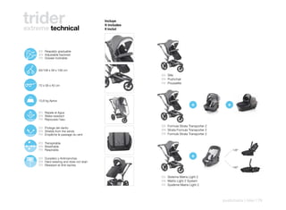 trider
extreme technical
                                                    Incluye
                                                    It includes
                                                    Il inclut




110º
       125º    ES Respaldo graduable
        142º   EN Adjustable backrest
               FR Dossier inclinable



               83/108 x 58 x 108 cm
                                                                  ES Silla
                                                                  EN Pushchair
                                                                  FR Poussette
               70 x 58 x 40 cm




               10,8 kg Aprox.
                                                                                      +                +
               ES Repele el Agua
               EN Water-resistant
               FR Repousse l’eau

                                                                  ES Formula Strata Transporter 2
               ES Protege del viento
               EN Shields from the winds                          EN Strata Formula Transporter 2
               FR Empêche le passage du vent                      FR Formule Strata Transporter 2

               ES Transpirable
               EN Breathable
               FR Respirable                                                                               138º


               ES Duradero y Antimanchas
                                                                                      +
               EN Hard-wearing and does not stain
               FR Résistant et Anti-taches
                                                                                                           180º


                                                                  ES Sistema Matrix Light 2
                                                                  EN Matrix Light 2 System
                                                                  FR Système Matrix Light 2




                                                                                                    pushchairs | rider | 79
 