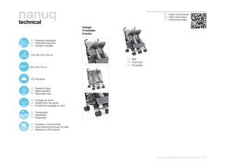 nanuq
technical
                                                                                     ES Video instrucciones
                                                                                     EN Video instructions
                                                                                     FR Instructions vidéo


                                                    Incluye
                                                    It includes
                                                    Il inclut

107º
   115º        ES Respaldo graduable
      127º
        138º   EN Adjustable backrest
        150º
               FR Dossier inclinable


               103/109 x 83 x 83 cm
                                                                  ES Silla
                                                                  EN Pushchair
                                                                  FR Poussette
               96 x 45 x 25 cm




               10,2 Kg aprox.


               ES Repele el Agua
               EN Water-resistant
               FR Repousse l’eau

               ES Protege del viento
               EN Shields from the winds
               FR Empêche le passage du vent

               ES Transpirable
               EN Breathable
               FR Respirable

               ES Duradero y Antimanchas
               EN Hard-wearing and does not stain
               FR Résistant et Anti-taches




                                                                                 twins pushchairs | nanuq twin | 93
 