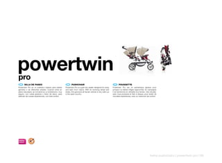 powertwin
pro
 ES 	 SILLA	DE	PASEO                                     EN 	 PUSHCHAIR                                              FR 	 POUSSETTE
Powertwin Pro es un auténtico biplaza para bebés        Powertwin Pro is a grat two-seater designed for enjoy       Powertwin Pro est un authentique biplace pour
gemelos o de diferentes edades. Cuando entra en         and learn from nature. With its revolving wheel and         jumeaux ou bébés d’âges rapprochés. En campagne
plena naturaleza, se convierte en un todoterreno, muy   brake, this genouine all-terrain vehicle is very safe out   il se transforme en véritable tout-terrain, très robuste,
seguro, con rueda giratoria y freno de disco, para      in the open country.                                        avec roue pivotante et frein à disque, pour tenter de
disfrutar de nuevas experiencias, con total confort.                                                                nouvelles expériences, avec un maximum de confort.




                                                                                                                                                                    twins pushchairs | powertwin pro | 95
 