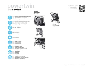powertwin                                                                                     ES Video instrucciones
                                                                                              EN Video instructions
                                                                                              FR Instructions vidéo
pro technical
                                                         Incluye
                                                         It includes
                                                         Il inclut

 100º
        120º   ES Respaldo asiento delantero graduable
               EN Adjustable front seat backrest
               FR Dossier siège avant inclinable

 100º
        126º
               ES Respaldo asiento trasero graduable
               EN Adjustable rear seat backrest
               FR Dossier siège arrière inclinable                     ES Silla
                                                                       EN Pushchair
                                                                       FR Poussette
               102 x 64 x 120 cm




               96 x 60 x 49 cm




               11,7 Kg aprox.


               ES Repele el Agua
               EN Water-resistant
               FR Repousse l’eau

               ES Protege del viento
               EN Shields from the winds
               FR Empêche le passage du vent

               ES Transpirable
               EN Breathable
               FR Respirable

               ES Duradero y Antimanchas
               EN Hard-wearing and does not stain
               FR Résistant et Anti-taches




                                                                                      twins pushchairs | powertwin pro | 99
 