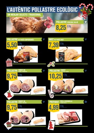 L’autèntic pollastre ecològic
Un menjar selecte i tradicional.

POLLASTRE ECOLÒGIC VIU BÉ

8,25
POLLASTRE DE PAGÈS EMPORDANÈS

5,50

POLLASTRE

9,75

POLLASTRE

9,75

€/kg

FARCIT DE

PERNIL I FORMATGE

€/kg

FARCIT DE

PRUNES I PINYONS

€/kg

* Preus vàlids del 16 al 29 de desembre. Segons preu de mercat.

€/kg

ÀNEC DE PAGÈS MUT

7,39

€/kg

POLLASTRE

FARCIT

D’OU DUR I OLIVES

10,25

PREPARAT

4,99

€/kg

PER A ESCUDELLA
I CARN D’OLLA

€/kg

 