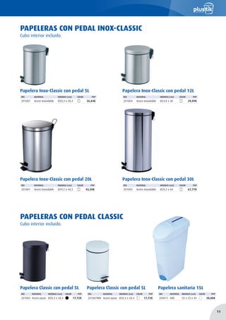 Papelera Inox-Classic con pedal 5L
REF. MATERIAL MEDIDAS (cm) COLOR PVP
201007 Acero inoxidable Ø20,3 x 28,4 26,84€
Papelera Inox-Classic con pedal 12L
REF. MATERIAL MEDIDAS (cm) COLOR PVP
201004 Acero inoxidable Ø24,8 x 40 39,09€
Papelera Inox-Classic con pedal 20L
REF. MATERIAL MEDIDAS (cm) COLOR PVP
201001 Acero inoxidable Ø29,2 x 44,5 43,20€
Papelera Inox-Classic con pedal 30L
REF. MATERIAL MEDIDAS (cm) COLOR PVP
201005 Acero inoxidable Ø29,2 x 64 67,77€
PAPELERAS CON PEDAL INOX-CLASSIC
Papelera Classic con pedal 5L
REF. MATERIAL MEDIDAS (cm) COLOR PVP
201003 Acero epoxi Ø20,3 x 28,4 17,72€
Papelera Classic con pedal 5L
REF. MATERIAL MEDIDAS (cm) COLOR PVP
201007WH Acero epoxi Ø20,3 x 28,4 17,72€
PAPELERAS CON PEDAL CLASSIC
Cubo interior incluido.
Cubo interior incluido.
Papelera sanitaria 15L
REF. MATERIAL MEDIDAS (cm) COLOR PVP
204011 ABS 55 x 25 x 45 38,88€
11
 