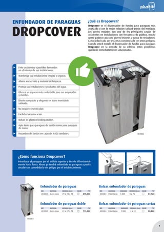 Evite accidentes y posibles demandas
en el interior de sus instalaciones.
Mantenga sus instalaciones limpias y seguras.
Ahorre en servicio y material de limpieza.
Proteja sus instalaciones y productos del agua.
Ofrezca un espacio más confortable para sus empleados
y clientes.
Diseño compacto y elegante en acero inoxidable
satinado.
No requiere electricidad.
Facilidad de colocación.
Bolsas de plástico biodegradables.
Apto tanto para paraguas de bastón como para paraguas
de mano.
Recambio de fundas en cajas de 1.000 unidades.
¿Qué es Dropcover?ENFUNDADOR DE PARAGUAS
DROPCOVER
¿Cómo funciona Dropcover?
Introduzca el paraguas por el orificio superior y tire de él horizontal-
mente hacia fuera. Ahora ya tendrá enfundado su paraguas y podrá
circular con comodidad y sin peligro por el establecimiento.
Enfundador de paraguas
REF. MATERIAL MEDIDAS (cm) COLOR PVP
403001 Acero inox 29 x 23 x 78 470,00€
Bolsas enfundador de paraguas
REF. MATERIAL UNIDADES MEDIDAS (cm) COLOR PVP
403003 Polietileno 1.000 4 x 75 57,16€
Bolsas enfundador de paraguas cortas
REF. MATERIAL UNIDADES MEDIDAS (cm) COLOR PVP
403004 Polietileno 1.000 4 x 43 50,88€
Enfundador de paraguas doble
REF. MATERIAL MEDIDAS (cm) COLOR PVP
403002 Acero inox 41 x 27 x 78 715,00€
403001
403002
Dropcover es el dispensador de fundas para paraguas más
avanzado y con la mejor relación calidad-precio del mercado.
Los suelos mojados son una de les principales causas de
accidentes en instalaciones con frecuencia de público. Mucha
gente padece cada año graves lesiones a causa de resbalones.
La sociedad cada vez está más concienciada con estos peligros.
Cuando usted instale el dispensador de fundas para paraguas
Dropcover en la entrada de su edificio, estos problemas
quedarán inmediatamente solucionados.
7
 