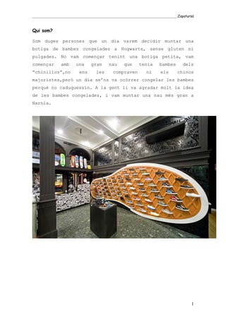 _____________________________________________________________________________________Zapatursá



Qui som?

Som duges persones que un dia varem decidir muntar una
botiga de bambes congelades a Hogwarts, sense gluten ni
pulgades. No vam començar tenint una botiga petita, vam
començar        amb      una      gran      nau      que      tenia       bambes       dels
“chinillos”,no             ens       les       compraven          ni      els       chinos
majoristes,però un dia se’ns va ocórrer congelar les bambes
perquè no caduquessin. A la gent li va agradar molt la idea
de les bambes congelades, i vam muntar una nau més gran a
Narnia.




                                                                                            1
 