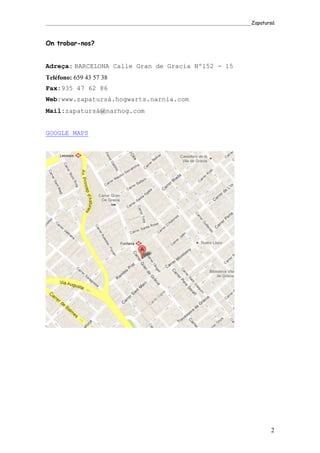 _____________________________________________________________________________________Zapatursá



On trobar-nos?


Adreça: BARCELONA Calle Gran de Gracia Nº152 - 15
Teléfono: 659 43 57 38
Fax:935 47 62 86
Web:www.zapatursá.hogwarts.narnia.com
Mail:zapatursá@narhog.com


GOOGLE MAPS




                                                                                            2
 