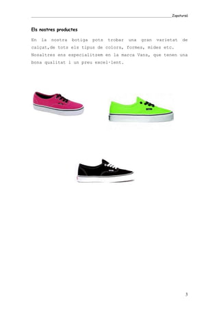 _____________________________________________________________________________________Zapatursá



Els nostres productes

En    la    nostra      botiga      pots      trobar      una     gran     varietat       de
calçat,de tots els tipus de colors, formes, mides etc.
Nosaltres ens especialitzem en la marca Vans, que tenen una
bona qualitat i un preu excel·lent.




                                                                                            3
 
