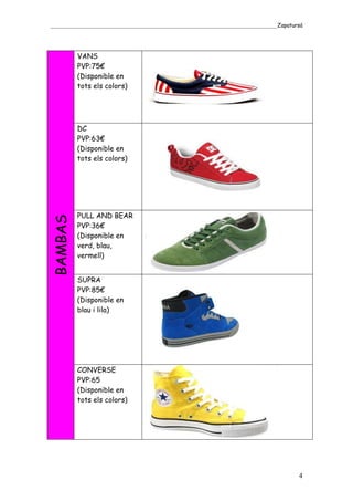 _____________________________________________________________________________________Zapatursá




         VANS
         PVP:75€
         (Disponible en
         tots els colors)




         DC
         PVP:63€
         (Disponible en
         tots els colors)




         PULL AND BEAR
BAMBAS




         PVP:36€
         (Disponible en
         verd, blau,
         vermell)


         SUPRA
         PVP:85€
         (Disponible en
         blau i lila)




         CONVERSE
         PVP:65
         (Disponible en
         tots els colors)




                                                                                            4
 