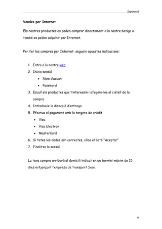_____________________________________________________________________________________Zapatursá



Vendes per Internet

Els nostres productes es poden comprar directament a la nostre botiga o

també es poden adquirir per Internet.



Per fer les compres per Internet, segueix aquestes indicacions:



   1. Entra a la nostre web

   2. Inicia sessió

               Nom d’usuari

               Password

   3. Escull els productes que t’interessin i afegeix-los al cistell de la

       compra

   4. Introdueix la direcció d’entrega

   5. Efectua el pagament amb la targeta de crèdit

            Visa

            Visa Electron

            MasterCard

   6. Si totes les dades són correctes, clica el botó “Aceptar”

   7. Finalitza la sessió



   La teva compra arribarà al domicili indicat en un termini màxim de 15

   dies mitjançant l’empresa de transport Seur.




                                                                                            6
 