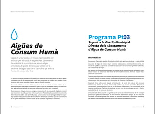 2928 Catàleg de Serveis 2016Catàleg de Serveis 2016
Protecció de la Salut | Aigües de Consum Humà | Pt03Protecció de la Salut | Aigües de Consum Humà
Aigües de
Consum Humà
L’aigua és un bé escàs, i un recurs imprescindible per
a la vida i per a la salut de les persones. L’experiència
ha evidenciat la importància de les estratègies
preventives de gestió de riscos que vetllen per la
salubritat de l’aigua des que es capta fins que arriba a
l’aixeta del consumidor final.
La qualitat de l’aigua potable és una qüestió que preocupa tant en els països en vies de desen-
volupament com en els desenvolupats, per la seva repercussió en la salut de la població. Cons-
titueix un dels reptes mundials d’aquest segle en l’àmbit de la salut.
Disposar de suficients recursos hídrics i gestionar els riscos sanitaris associats a l’aigua és una
qüestió prioritària que exigeix coordinació, i per a la qual són necessaris l’esforç i el treball con-
junt de les administracions, de les entitats públiques i privades i dels ciutadans.
Els abastaments d’aigua presenten una gran complexitat. En la seva gestió, vigilància i control
han de concórrer els esforços de les entitats gestores i d’administracions sanitàries i ambientals,
des de l’àmbit local fins al de la Unió Europea. Les actuacions han de perseguir l’objectiu de pro-
tegir la salut de les persones dels efectes adversos derivats de qualsevol tipus de contaminació
de les aigües destinades al consum humà, de les quals han de garantir la salubritat.
Programa Pt03
Suport a la Gestió Municipal
Directa dels Abastaments
d’Aigua de Consum Humà
Introducció
L’abastament d’aigua amb qualitat suficient a la població és de gran importància per a la salut pública.
La qualitat de l’aigua de consum es pot controlar mitjançant una combinació de mesures: pro-
tecció dels aqüífers i captacions, control de les operacions de tractament i gestió de la distribu-
ció i manipulació de l’aigua.
Per garantir un subministrament d’aigua de qualitat per al consum humà es necessita la inter-
venció humana en cadascuna de les fases del sistema d’abastament, des de la captació fins a
l’aixeta del consumidor.
Totes les parts implicades han d’adoptar les mesures oportunes per prevenir els riscos associats
al consum d’aigua. En aquest context, conflueixen els esforços de les entitats gestores del sub-
ministrament, dels ajuntaments, de la Generalitat de Catalunya i de Dipsalut.
L’aplicació d’un enfocament integral a l’avaluació i la gestió dels riscos dels sistemes
d’abastament d’aigua de consum genera més confiança en la seva innocuïtat. Per això cal
una avaluació sistemàtica dels riscos en tot el sistema d’abastament, i la determinació de les
mesures que s’hauran d’aplicar per gestionar-los, així com els mètodes per garantir el funcio-
nament eficaç de les mesures de control.
L'any 2015 s’ha donat suport a la gestió de 101 zones de subministrament de 71 municipis
gironins que gestionen directament els seus sistemes d’abastament d’aigua. Al llarg dels anys
d’aplicació d’aquest Programa s’han adoptat les mesures preventives i correctores necessàries
per resoldre totes aquelles situacions en què s’ha detectat la presència d’un risc.
 