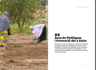 7776 Catàleg de Serveis 2016Catàleg de Serveis 2016
02
Àrea de Polítiques
i Promoció del a Salut
S’inclouen en l’Àrea de Polítiques i Promoció de la Salut
el conjunt d’actuacions dirigides a fomentar la salut
individual i col·lectiva que incideixen en les condicions
i els estils de vida, els entorns i les polítiques, i en els
coneixements, les habilitats i les actituds de les persones
i de les comunitats.
Promoció de la Salut | Programes de l'Àrea
Dues dones treballant en un hort comunitari vinculat al programa Salut i Crisi
 