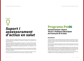 8584 Catàleg de Serveis 2016Catàleg de Serveis 2016
Suport i
assessorament
d'actius en salut
El disseny i l’avaluació de polítiques municipals de promoció de la salut són elements clau a
l’hora d’aconseguir actuacions ajustades als interessos, les necessitats i les potencialitats de la
població i del territori.
L’ajuntament és l’Administració de proximitat per excel·lència, i sovint és qui ofereix la primera
resposta a les necessitats i problemàtiques de la població, i qui coneix millor les oportunitats
que ofereix la realitat i pot aprofitar-les. Per tant, els ajuntaments tenen la necessitat i la volun-
tat d’intervenir, però sovint sorgeixen les preguntes «què cal fer?», «com s’ha de fer?», «amb
quins recursos?».
Mitjançant el programa «Suport i assessorament d’actius en salut», els equips tècnics de Dipsa-
lut ajuden els ajuntaments a plantejar els projectes i les accions de promoció de la salut pública
que considerin necessaris.
Per fer-ho, es parteix d’una visió positiva de la salut, que creu i confia en la capacitat de les per-
sones i de les societats per utilitzar els recursos que tenen a l’abast per crear salut.
Programa Pm06
Assessorament i Suport
Tècnic a Polítiques Municipals
de Promoció de la Salut
Introducció
L’Àrea de Promoció de la Salut de Dipsalut parteix de la premissa que la capacitat que tenen les
persones per controlar la seva salut està condicionada per factors com l’edat, l’origen, el gènere,
la posició en l’estructura social i el territori on viuen (uns factors que s’anomenen «determi-
nants de la salut»).
Alhora, Dipsalut parteix d’una visió positiva de la salut, centrada en la capacitat de les persones
i de les societats per utilitzar recursos per generar salut, que els permeti avançar cap a un estat
òptim de benestar.
Per tot això, Dipsalut considera que s’han de desplegar programes orientats a donar eines (conei-
xements, habilitats i actituds) a les persones perquè entenguin, gestionin i dotin la vida de sentit,
enfortint les habilitats per al dia a dia i les capacitats per incrementar el control sobre la seva salut
i sobre els factors (els determinants) que hi influeixen (ambientals, socials i econòmics).
El programa de suport a tècnics municipals és una eina al servei dels municipis per ajudar-los en
el disseny, l’execució i l’avaluació de polítiques municipals de promoció de la salut.
Promoció de la Salut | Suport i assessorament en salut | Pm06Promoció de la Salut | Suport i assessorament en salut
 