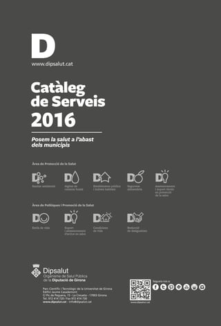 Catàleg
de Serveis
2016
Posem la salut a l’abast
dels municipis
Àrea de Protecció de la Salut
Àrea de Polítiques i Promoció de la Salut
Assessorament
i suport tècnic
en protecció
de la salut
Sanitat ambiental Seguretat
alimentària
Aigües de
consum humà
Establiments públics
i indrets habitats
Estils de vida Suport
i assessorament
d’actius en salut
Condicions
de vida
Reducció
de desigualtats
Parc Cientíﬁc i Tecnològic de la Universitat de Girona
Ediﬁci Jaume Casademont
C/ Pic de Peguera, 15 - La Creueta - 17003 Girona
Tel. 972 414 720 / Fax 972 414 730
www.dipsalut.cat - info@dipsalut.cat www.dipsalut.cat
 
