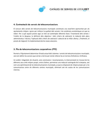  
 




4. Contractació de serveis de telecomunicacions
El  concurs  dels  serveis  de  telecomunicacions  municipals  constitueix  una  excel∙lent  oportunitat  per  als 
ajuntaments mitjans i grans per millorar la qualitat dels serveis i les condicions econòmiques en que es 
reben.  Per  a  què  aquest  procés  sigui  un  èxit  cal  contemplar  diferents  fases:  l’inventariat  dels  serveis  i 
l’anàlisi  de  la  despesa;  la  definició  dels  objectius  i  dels  criteris  de  valoració;  la  redacció  dels  plecs 
administratius i tècnics; l’aplicació dels criteris de valoració i selecció de la  millor oferta; i, finalment, el 
procés de migració i la implementació de les noves solucions.  

 

5. Pla de telecomunicacions corporatives (PTC)
Permet a l’Ajuntament determinar d’estat actual dels sistemes i serveis de telecomunicacions municipals, 
així com definir les accions que cal dur a terme per tal de millorar‐les en termes d’eficiència i d’eficàcia. 

Un anàlisi i diagnòstic de situació, unes conclusions i recomanacions, la interconnexió (si s’escau) de les 
diferents seus amb mitjans propis, entre d’altres, permetran una reducció sostinguda de la despesa, així 
com una optimització de les telecomunicacions municipals, ja que es disposarà de mitjans propis per a les 
comunicacions  entre  els  diferents  centres  municipals,  eliminant  així  els  costos  de  les  comunicacions 
internes.  

                                     
 