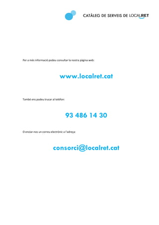  
 
 

 

 

 

 

Per a més informació podeu consultar la nostra pàgina web: 

 


                               www.localret.cat
 

 

També ens podeu trucar al telèfon: 

 


                                    93 486 14 30
 

O enviar‐nos un correu electrònic a l’adreça: 

 


                         consorci@localret.cat
 