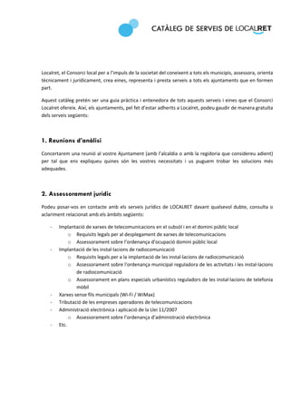  
 
 

 

Localret, el Consorci local per a l’impuls de la societat del coneixent a tots els municipis, assessora, orienta 
tècnicament i jurídicament, crea eines, representa i presta serveis a tots els ajuntaments que en formen 
part.  

Aquest catàleg pretén ser una guia pràctica i entenedora de tots aquests serveis i eines que el Consorci 
Localret ofereix. Així, els ajuntaments, pel fet d’estar adherits a Localret, podeu gaudir de manera gratuïta 
dels serveis següents: 

 

1. Reunions d’anàlisi
Concertarem una reunió al vostre Ajuntament (amb l’alcaldia o amb la regidoria que considereu adient) 
per  tal  que  ens  expliqueu  quines  són  les  vostres  necessitats  i  us  puguem  trobar  les  solucions  més 
adequades.  

 

2. Assessorament jurídic
Podeu  posar‐vos  en  contacte  amb  els  serveis  jurídics  de  LOCALRET  davant  qualsevol  dubte,  consulta  o 
aclariment relacionat amb els àmbits següents: 

    ‐   Implantació de xarxes de telecomunicacions en el subsòl i en el domini públic local 
             o Requisits legals per al desplegament de xarxes de telecomunicacions 
             o Assessorament sobre l’ordenança d’ocupació domini públic local  
    ‐   Implantació de les instal∙lacions de radiocomunicació 
             o Requisits legals per a la implantació de les instal∙lacions de radiocomunicació 
             o Assessorament sobre l'ordenança municipal reguladora de les activitats i les instal∙lacions 
                de radiocomunicació 
             o Assessorament en plans especials urbanístics reguladors de les instal∙lacions de telefonia 
                mòbil 
    ‐   Xarxes sense fils municipals (Wi‐Fi / WiMax) 
    ‐   Tributació de les empreses operadores de telecomunicacions 
    ‐   Administració electrònica i aplicació de la Llei 11/2007 
             o Assessorament sobre l’ordenança d’administració electrònica 
    ‐   Etc. 

 
 