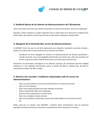  
 




3. Auditoria bàsica de les factures de telecomunicacions de l’Ajuntament
Tenim contractats els serveis que realment necessitem? La relació entre quotes i consum és l’adequada?  

Aquestes i d’altres qüestions es poden respondre amb un anàlisi bàsic de la facturació en telefonia fixa, 
mòbil i dades. Així, podrem veure de quina manera es pot reduir la despesa en aquest àmbit. 



4. Agregació de la demanda dels serveis de telecomunicacions
A  LOCALRET  tenim  clar  que  la  unió  dels  Ajuntaments  pot  comportar  importants  economies  d’escala  i, 
aquest, és un dels serveis on això es plasma d’una manera més evident:  

        Considerem  de  forma  agregada  els  consums  en  telecomunicacions  de  diversos  ajuntaments  i 
        consells comarcals, d’una àrea geogràfica determinada, de manera que, alhora de contractar els 
        serveis, es generen estalvis importantíssims per als ens locals que en formen part. 

Actualment,  els  descomptes  aconseguits  en  els  diferents  processos  de  contractació  que  hem  endegat 
mitjançant  un  únic  expedient  administratiu  oscil∙la  al  voltant  del  40%  en  telefonia  fixa,  del  60%  en 
comunicacions mòbils i del 30% en dades.  

 

5. Atenció a les consultes i incidències relacionades amb els serveis de
telecomunicacions
    ‐   Quan una avaria afecta el servei que rep l’Ajuntament o un sector del municipi 
    ‐   Quan no hi ha cobertura 
    ‐   Quan manca alguna infraestructura (per exemple una antena) 
    ‐   Quan la velocitat de l’ADSL no és l’adequada 
    ‐   Quan les noves urbanitzacions no tenen servei 
    ‐   Quan no es compleix el servei universal 
    ‐   Quan hi ha incidències relacionades amb les línies TRAC (telefonia rural d’accés cel∙lular) 
    ‐   Etc. 

Podeu  posar‐vos  en  contacte  amb  LOCALRET  i  nosaltres  farem  d’interlocutors  amb  les  empreses 
operadores de telecomunicacions i buscarem conjuntament la millor solució per al municipi.  

 
 
