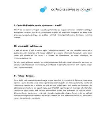  
 




9. Centre Multimèdia per als ajuntaments: MiraTV
MiraTV  és  una  solució  web  per  a  aquells  ajuntaments  que  vulguin  comunicar  i  difondre  continguts 
audiovisuals  a  Internet,  com  ara  la  retransmissió  de  plens,  els  vídeos  i  les  imatges  de  les  festes  locals, 
projectes  municipals,  continguts  per  a  ràdios  i  televisió.    També  permet  mostrar  directes  de  ràdio  i  de 
televisió.  

 

10. Informació i publicacions
El  web,  el  Twitter,  el  bloc,  la  revista  digital  “Informatiu  LOCALRET”,  així  com  col∙laboracions  en  altres 
publicacions,  són  els  canals  amb  els  que  LOCALRET  proporciona  informació  d’actualitat  i  opinió  sobre 
temes  que  afecten  els  ens  locals  i  la  societat  del  coneixement,  les  noves  tecnologies,  les 
telecomunicacions, etc.  

Per altra banda, elaborem les Guies per al desenvolupament de la societat del coneixement que tenen per 
objectiu  l’actualització  dels  coneixements,  la  clarificació  de  conceptes  i  s’adrecen  tant  a  càrrecs  electes 
com a tècnics municipals. 

 

11. Tallers i Jornades
En  un  àmbit  tant  canviant  com  és  el  nostre,  creiem  que  oferir  la  possibilitat  de  formar‐se,  intercanviar 
opinions  i  punts  de  vista,  veure  altres  experiències  desenvolupades  en  altres  ajuntaments,  escoltar  els 
raonaments  d’experts  en  la  matèria,  etc.  pot  ser  molt  profitós  per  a  tots  aquells  que  treballen  a  les 
administracions  locals.  És  per  aquest  motiu,  que  LOCALRET  organitza  per  als  municipis  adherits  Tallers 
(sessions  de  petit  format,  amb  caràcter  eminentment  pràctic,  que  esdevenen  un  espai  de  reunió  i 
d’intercanvi entre ajuntaments i empreses) i Jornades (sessions de més gran format en les que s’ofereix 
formació  i  divulgació  sobre  temes  d’actualitat  i  d’interès  per  a  les  administracions  locals),  adreçades  a 
càrrecs electes i tècnics municipals.  

                                      
 
