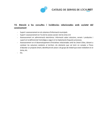  
 
 

 

12. Atenció a les consultes i incidències relacionades amb societat del
coneixement 
    ‐   Suport i assessorament en els sistemes d’informació municipals 
    ‐   Suport i assessorament en l’ús de les xarxes socials i de les eines 2.0 
    ‐   Assessorament  en  administració  electrònica:  informació  sobre  solucions,  serveis  i  productes  i 
        suport en la definició de l’estratègia a seguir en la implantació d’aquests processos. 
    ‐   Assessorament en el desenvolupament d’iniciatives  relacionades  amb les Smart Cities, donant a 
        conèixer  les  solucions  existents  al  territori,  els  elements  que  cal  tenir  en  compte  a  l’hora 
        d’abordar un projecte Smart, identificant els actors i els grups de treball que estan treballant en el 
        tema, etc.  
    ‐   Etc. 

 

 

                                   
 