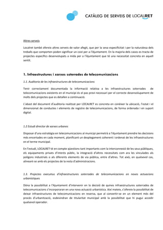  
 
 

 

Altres serveis 

Localret també ofereix altres serveis de valor afegit, que per la seva especificitat i per la naturalesa dels 
treballs que comporten poden significar un cost per a l’Ajuntament. En la majoria dels casos es tracta de 
projectes  específics  desenvolupats  a  mida  per  a  l’Ajuntament  que  té  una  necessitat  concreta  en  aquell 
sentit.  

 

1. Infraestructures i xarxes soterrades de telecomunicacions
1.1. Auditoria de les infraestructures de telecomunicacions 

Tenir  correctament  documentada  la  informació  relativa  a  les  infraestructures  soterrades    de 
telecomunicacions existents en el municipi és el pas previ necessari per el correcte desenvolupament de 
molts dels projectes que es detallen a continuació.  

L’abast del document  d’auditoria realitzat  per LOCALRET es  concreta en  conèixer la  ubicació, l’estat i  el 
dimensionat  de  conductes  i  elements  de  registre  de  telecomunicacions,  de  forma  ordenada  i  en  suport 
digital. 

 

1.2 Estudi director de xarxes urbanes 

Disposar d’una estratègia en telecomunicacions al municipi permetrà a l’Ajuntament prendre les decisions 
més encertades en cada moment, planificant un desplegament coherent i ordenat de les infraestructures 
en el terme municipal.  

En l’estudi, LOCALRET té en compte qüestions tant importants com la interconnexió de les seus públiques, 
els  equipaments  privats  d’interès  públic,  la  integració  d’altres  necessitats  com  ara  les  vinculades  als 
polígons  industrials  o  als  diferents  elements  de  via  pública,  entre  d’altres.  Tot  això,  en  qualsevol  cas, 
alineant‐se amb els projectes de la resta d’administracions. 
 

1.3.  Projectes  executius  d’infraestructures  soterrades  de  telecomunicacions  en  noves  actuacions 
urbanístiques 

Dóna  la  possibilitat  a  l’Ajuntament  d’intervenir  en  la  decisió  de  quines  infraestructures  soterrades  de 
telecomunicacions s’incorporaran en una nova actuació urbanística. Així mateix, s’ofereix la possibilitat de 
deixar  infraestructures  de  telecomunicacions  en  reserva,  que  al  convertir‐se  en  un  element  més  del 
procés  d’urbanització,  esdevindran  de  titularitat  municipal  amb  la  possibilitat  que  hi  pugui  accedir 
qualsevol operador. 
 
 