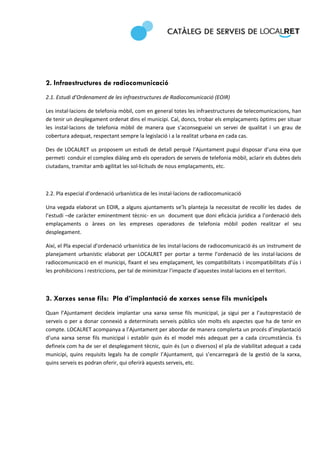  
 




2. Infraestructures de radiocomunicació
2.1. Estudi d’Ordenament de les infraestructures de Radiocomunicació (EOIR) 

Les instal∙lacions de telefonia mòbil, com en general totes les infraestructures de telecomunicacions, han 
de tenir un desplegament ordenat dins el municipi. Cal, doncs, trobar els emplaçaments òptims per situar 
les  instal∙lacions  de  telefonia  mòbil  de  manera  que  s’aconsegueixi  un  servei  de  qualitat  i  un  grau  de 
cobertura adequat, respectant sempre la legislació i a la realitat urbana en cada cas. 

Des  de  LOCALRET  us  proposem  un  estudi  de  detall  perquè  l’Ajuntament  pugui  disposar  d’una  eina  que 
permeti  conduir el complex diàleg amb els operadors de serveis de telefonia mòbil, aclarir els dubtes dels 
ciutadans, tramitar amb agilitat les sol∙licituds de nous emplaçaments, etc.  

 

2.2. Pla especial d’ordenació urbanística de les instal∙lacions de radiocomunicació 

Una vegada elaborat un EOIR, a alguns ajuntaments se’ls planteja la necessitat de recollir les dades  de 
l’estudi –de caràcter eminentment tècnic‐ en un  document que doni eficàcia jurídica a l’ordenació dels 
emplaçaments  o  àrees  on  les  empreses  operadores  de  telefonia  mòbil  poden  realitzar  el  seu 
desplegament. 

Així, el Pla especial d’ordenació urbanística de les instal∙lacions de radiocomunicació és un instrument de 
planejament  urbanístic  elaborat  per  LOCALRET  per  portar  a  terme  l’ordenació  de  les  instal∙lacions  de 
radiocomunicació en el municipi, fixant el seu emplaçament, les compatibilitats i incompatibilitats d’ús i 
les prohibicions i restriccions, per tal de minimitzar l’impacte d’aquestes instal∙lacions en el territori. 

 

3. Xarxes sense fils: Pla d’implantació de xarxes sense fils municipals
Quan  l’Ajuntament  decideix  implantar  una  xarxa  sense  fils  municipal,  ja  sigui  per  a  l’autoprestació  de 
serveis  o  per  a  donar  connexió  a  determinats  serveis  públics  són  molts  els  aspectes  que  ha  de  tenir  en 
compte. LOCALRET acompanya a l’Ajuntament per abordar de manera complerta un procés d’implantació 
d’una  xarxa  sense  fils  municipal  i  establir  quin  és  el  model  més  adequat  per  a  cada  circumstància.  Es 
defineix com ha de ser el desplegament tècnic, quin és (un o diversos) el pla de viabilitat adequat a cada 
municipi,  quins  requisits  legals  ha  de  complir  l’Ajuntament,  qui  s’encarregarà  de  la  gestió  de  la  xarxa, 
quins serveis es podran oferir, qui oferirà aquests serveis, etc. 

 
 