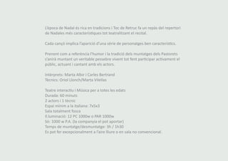 L’època de Nadal és rica en tradicions i Toc de Retruc fa un repàs del repertori 
de Nadales més característiques tot teatralitzant el recital. 
Cada cançó implica l’aparició d’una sèrie de personatges ben característics. 
Prenent com a referència l’humor i la tradició dels muntatges dels Pastorets 
s’anirà muntant un veritable pessebre vivent tot fent participar activament el 
públic, actuant i cantant amb els actors. 
Intèrprets: Marta Albir i Carles Bertrand 
Tècnics: Oriol Llonch/Marta Vilellas 
Teatre interactiu i Música per a totes les edats 
Durada: 60 minuts 
2 actors i 1 tècnic 
Espai mínim a la italiana: 7x5x3 
Sala totalment fosca 
Il.luminació: 12 PC 1000w o PAR 1000w 
Sò: 1000 w P.A. (la companyia el pot aportar) 
Temps de muntatge/desmuntatge: 3h / 1h30 
Es pot fer excepcionalment a l’aire lliure o en sala no convencional. 
 