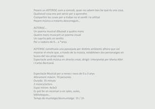 Posem un ASTERISC com a comodí, quan no sabem ben be què és una cosa. 
Qualsevol cosa ens pot servir per a aprendre. 
Compartim les coses per a trobar-ne el sentit i la utilitat 
Posem música a instants desconeguts… 
ASTERISC… 
Un poema musical dibuixat a quatre mans 
Quatre mans musicant un poema visual 
Un capritx pels sis sentits 
Per a nadons de 0... a *anys 
ASTERISC constitueix una passejada per distints ambients alhora que vol 
mostrar el vincle que, a través de la música, estableixen dos personatges en 
busca del seu propi espai. 
Espectacle amb música en directe creat, dirigit i interpretat per Marta Albir 
i Carles Bertrand. 
Espectacle Musical per a nenes i nens de 0 a 3 anys 
Aforament màxim: 70 persones 
Durada: 35 minuts 
2 músics/actors 
Espai mínim: 4x3x3 
Es pot fer en escenari o en sales, aules, 
biblioteques... 
Temps de muntatge/desmuntatge: 1h / 1h 
 