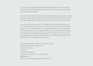 En el present muntatge els dos membres fundadors de la companyia, 
Marta Albir i Carles Bertrand, ofereixen un seguit de cançons de Nadal 
adreçades als més petits. 
La tria s'ha fet d'entre el repertori més tradicional de casa nostra, i per a 
il·lustrar cada cançó es valen de l'aparició de la figura dels diferents per-sonatges 
nadalencs amb els que s'anirà muntant un atractiu pessebre. 
Apart d'aquests, tampoc no n'hi faltaran d'altres tan arrelats a la nos-tra 
cultura popular com poden ser el Dimoni, en Fumera o l'Home dels 
Nassos, tots ells presentats en un ambient musical creat, no solament 
amb instruments més coneguts de tothom com ara la guitarra, mando-lina 
o flabiol, sinó també amb d'altres d'arrel popular, com el zinc-zinc, 
la simbomba o el rossinyol, entre d'altres, que guanyen protagonisme 
especialment en aquesta època de l'any. 
Música i Teatre per a nenes i nens de 0 a 3 anys 
Aforament màxim: 70 persones 
Durada: 35 minuts 
2 actors 
Espai mínim: 5x3x3 
Es pot fer en escenari o en sales, aules, 
biblioteques... 
Temps de muntatge/desmuntatge: 1h / 1h 
 