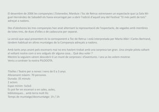El desembre de 2006 les companyies L'Estenedor, Marduix i Toc de Retruc estrenaven un espectacle que La Sala Mi-guel 
Hernández de Sabadell els havia encarregat per a obrir l'edició d'aquell any del Festival "El més petit de tots" 
adreçat a nadons. 
Des d'aleshores les tres companyies han anat alternant la representació de l'espectacle, de vegades amb membres 
de totes tres, de dues d'elles o de cadascuna per separat. 
La versió que aquí presentem és la corresponent a Toc de Retruc i està interpretada per Marta Albir i Carles Bertrand, 
tàndem habitual en altres muntatges de la Companyia adreçats a nadons. 
Amb tants anys anant pels escenaris mai no ens havíem trobat amb una sorpresa tan gran. Una simple pilota saltant 
al voltant nostre com si ens volgués dir alguna cosa... Què deu voler ? 
Mentre la seguíem vàrem descobrir-li un munt de sorpreses i d’aventures. I ara us les volem mostrar. 
Veniu a conèixer la nostra PILOOOTA. 
Titelles i Teatre per a nenes i nens de 0 a 3 anys 
Aforament màxim: 70 persones 
Durada: 35 minuts 
2 actors 
Espai mínim: 5x3x3 
Es pot fer en escenari o en sales, aules, 
biblioteques... amb terra molt llis 
Temps de muntatge/desmuntatge: 1h / 1h 
 