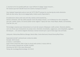 L’ escenari se’ns ha quedat petit per a que tothom hi càpiga i pugui moure’s... 
De manera que hem decidit treure les nostres músiques al carrer ! 
Hem batejat l’espectacle amb el nom de TUTTI FRUTTI perquè és una barreja de molts elements: 
Balls de tota mena. Qui no els sàpiga ballar, tindrà ocasió d’aprendre’n. 
Encadenarem valsos amb rock and rolls, twistos amb tarantel.les... 
Danses colectives, tant de collita popular como de pròpia creació. I no hi faltaran les més conegudes. 
Jocs per a petits i grans. Els temes poden variar segons l’ època de l’any: Festa Major, Nadal, Carnestoltes, 
Final de Curs, etc. 
Personatges sorpresa que interpretaran un munt de cançons d’èpoques i estils variats. Elements plàstics, 
com ara ninots que manipularan els propis nens. Granotes encantades, capgrossos, savis despistats, jugadors 
de bàsquet... i els nostres Gegants Siamesos s’aniran tornant per a que la festa sigui més animada. 
Intèrprets: Marta Bou/Mónica Monge, Marta Albir, Carles Bertrand, Ricard Parera/Raúl Pérez 
Espectacle de ball i animació per a totes les edats 
Durada: 1h15 minuts 
3 músics i 1 animadora 
Espai mínim entarimat: 8x6 m (per la versió amb només 2 músics 6x4 m) 
Cal una escala al davant per accedir al públic 
Acomesa de 220 V 15A a peu d’escenari 
Temps de muntatge/desmuntatge: 2h /1h15 
 