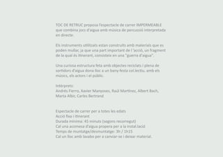 TOC DE RETRUC proposa l’espectacle de carrer IMPERMEABLE 
que combina jocs d'aigua amb música de percussió interpretada 
en directe. 
Els instruments utilitzats estan construïts amb materials que es 
poden mullar, ja que una part important de l ’acció, un fragment 
de la qual és itinerant, consisteix en una "guerra d'aigua". 
Una curiosa estructura feta amb objectes reciclats i plena de 
sortidors d’aigua dona lloc a un bany-festa col.lectiu, amb els 
músics, els actors i el públic. 
Intèrprets: 
Andrés Fierro, Xavier Manyoses, Raúl Martínez, Albert Bach, 
Marta Albir, Carles Bertrand 
Espectacle de carrer per a totes les edats 
Acció fixa i itinerant 
Durada mínima: 45 minuts (segons recorregut) 
Cal una acomesa d’aigua propera per a la instal.lació 
Temps de muntatge/desmuntatge: 3h / 1h15 
Cal un lloc amb lavabo per a canviar-se i deixar material. 
 