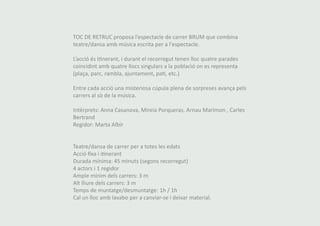 TOC DE RETRUC proposa l’espectacle de carrer BRUM que combina 
teatre/dansa amb música escrita per a l'espectacle. 
L’acció és itinerant, i durant el recorregut tenen lloc quatre parades 
coincidint amb quatre llocs singulars a la població on es representa 
(plaça, parc, rambla, ajuntament, pati, etc.) 
Entre cada acció una misteriosa cúpula plena de sorpreses avança pels 
carrers al sò de la música. 
Intèrprets: Anna Casanova, Mireia Porqueras, Arnau Marimon , Carles 
Bertrand 
Regidor: Marta Albir 
Teatre/dansa de carrer per a totes les edats 
Acció fixa i itinerant 
Durada mínima: 45 minuts (segons recorregut) 
4 actors i 1 regidor 
Ample mínim dels carrers: 3 m 
Alt lliure dels carrers: 3 m 
Temps de muntatge/desmuntatge: 1h / 1h 
Cal un lloc amb lavabo per a canviar-se i deixar material. 
 