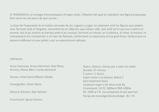 El TANGRAM és un conegut trencaclosques d’origen xinès, l’objectiu del qual és reproduïr una figura proposada 
fent servir les set peces de què consta. 
La base de l’espectacle és el mateix concepte de joc: juguem a jugar, no solament amb les figures que podem 
anar formant amb el Tangram, convertint-les en objectes que cobren vida, sinó amb tot el que ens trobem en 
escena: així el joc escènic es barreja amb el joc musical, formant un mosaic on la plàstica, el ritme, la música i la 
interpretació ens transporten a un món de fantasia, conformant un espectacle d’una gran força i bellesa que no 
deixarà indiferent el jove públic a qui va especialment adreçat. 
Intèrprets: 
Anna Casanova, Arnau Marimon, Raúl Pérez 
Armero, Marta Albir i Carles Bertrand 
Tècnics: Oriol Llonch/Marta Vilellas 
Coreografies: Omar Meza 
Direcció d’actors: Iban Beltran 
Il.luminació: Ignasi Llorens 
Teatre, Música i Dansa per a totes les edats 
Durada: 55 minuts 
5 actors i 1 tècnic 
Espai mínim a la italiana: 8x6x3.5 
Sala totalment fosca 
Linoleum negre o be terra molt llis 
Il.luminació: 19 PC 1000w 6 PAR 1000w 
Sò: 1000 w P.A. (la companyia el pot aportar) 
Temps de muntatge/desmuntatge: 3h / 1h 
 