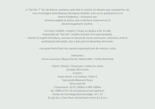A “Kei Kei !” Toc de Retruc combina amb èxit la música en directe que caracteritza els 
seus muntatges amb diverses tècniques teatrals, com ara la pantomima o el 
teatre d’objectes, i incorpora per 
primera vegada la dansa com a element essencial en el 
desenvolupament escènic. 
Un ésser malèfic i mutant, l’Urpa, es dedica a fer la vida 
impossible als “Kei Kei”, insòlits animals d’un país fantàstic, 
mentre el Capità Ferradura, mariner en busca de noves aventures, intentarà, amb la 
participació del públic, dur a bon port el desenllaç del conte. 
I una gran festa final clou aquest espectacle ple de música i color. 
Intèrprets: 
Anna Casanova, Miquel Duran, Marta Albir i Carles Bertrand 
Teatre, Música i Dansa per a totes les edats 
Durada: 60 minuts 
4 actors 
Espai mínim a la italiana: 7x5x3.5 
Sala preferiblement fosca 
Terra molt llis 
Il.luminació: 10 PC 1000w 4 PAR 1000w 
Sò: 1000 w P.A. (la companyia el pot aportar) 
Temps de muntatge/desmuntatge: 2h / 1h 
Es pot fer a l’aire lliure (Entarimat mínim 8 x 6 m.) 
 