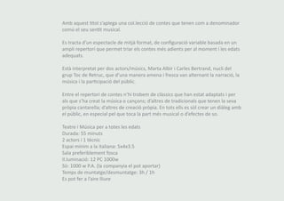 Amb aquest títol s’aplega una col.lecció de contes que tenen com a denominador 
comú el seu sentit musical. 
Es tracta d’un espectacle de mitjà format, de configuració variable basada en un 
ampli repertori que permet triar els contes més adients per al moment i les edats 
adequats. 
Està interpretat per dos actors/músics, Marta Albir i Carles Bertrand, nucli del 
grup Toc de Retruc, que d’una manera amena i fresca van alternant la narració, la 
música i la participació del públic. 
Entre el repertori de contes n’hi trobem de clàssics que han estat adaptats i per 
als que s’ha creat la música o cançons; d’altres de tradicionals que tenen la seva 
pròpia cantarella; d’altres de creació pròpia. En tots ells es sòl crear un diàleg amb 
el públic, en especial pel que toca la part més musical o d’efectes de so. 
Teatre i Música per a totes les edats 
Durada: 55 minuts 
2 actors i 1 tècnic 
Espai mínim a la italiana: 5x4x3.5 
Sala preferiblement fosca 
Il.luminació: 12 PC 1000w 
Sò: 1000 w P.A. (la companyia el pot aportar) 
Temps de muntatge/desmuntatge: 3h / 1h 
Es pot fer a l’aire lliure 
 