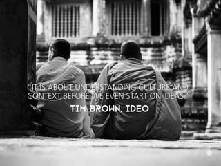 “IT IS ABOUT UNDERSTANDING CULTURE AND 
CONTEXT BEFORE WE EVEN START ON IDEAS.” 
TIM BROWN, IDEO 
 
