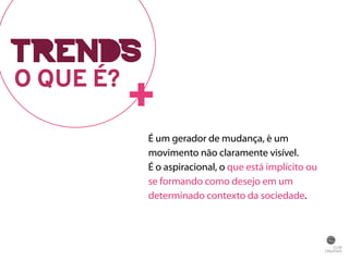 O QUE É?+ 
É um gerador de mudança, é um 
movimento não claramente visível. 
É o aspiracional, o que está implícito ou 
se formando como desejo em um 
determinado contexto da sociedade. 
TRENDS 
 