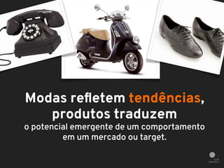 Modas refletem tendências, 
produtos traduzem 
o potencial emergente de um comportamento 
em um mercado ou target. 
 