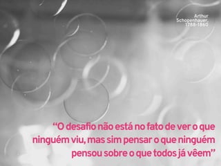 Arthur 
Schopenhauer, 
1788-1860 
“O desafio não está no fato de ver o que 
ninguém viu, mas sim pensar o que ninguém 
pensou sobre o que todos já vêem” 
 