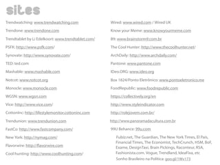 Trendwatching: www.trendwatching.com 
Trendone: www.trendone.com 
Trendtablet by Li Edelkoort: www.trendtablet.com/ 
PSFK: http://www.psfk.com/ 
Synovate: http://www.synovate.com/ 
TED: ted.com 
Mashable: www.mashable.com 
Notcot: www.notcot.org 
Monocle: www.monocle.com 
WGSN: www.wgsn.com 
Vice: http://www.vice.com/ 
CottonInc: http://lifestylemonitor.cottoninc.com 
Trendunion: www.trendunion.com 
FastCo: http://www.fastcompany.com/ 
New York: http://nymag.com/ 
Flavorwire: http://avorwire.com 
Cool hunting: http://www.coolhunting.com/ 
Wired: www.wired.com / Wired UK 
Know your Meme: www.knowyourmeme.com 
B9: www.brainstorm9.com.br 
The Cool Hunter: http://www.thecoolhunter.net/ 
ArchDaily: http://www.archdaily.com/ 
Pantone: www.pantone.com 
IDeo.ORG: www.ideo.org 
Box 1824/Ponto Eletrônico: www.pontoeletronico.me 
FoodRepublic: www.foodrepublic.com 
https://collectively.org/en 
http://www.styleindicator.com 
http://rolejovem.com.br/ 
http://www.panoramadacultura.com.br 
99U Behance: 99u.com 
Fubiz.net, The Guardian, The New York Times, El País, 
Financial Times, The Economist, TechCrunch, HSM, BoF, 
Exame, DesignTaxi, Brain Pickings, Raconteur, RSA, 
Fashionista.com. Vogue, Trendland, IdeaFixa, etc 
Sonho Brasileiro na Política: goo.gl/1Wv173 
sites 

