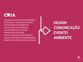PESQUISA E DIAGNÓSTICO DE BRANDING 
ESTRATÉGIA E LINGUAGEM DE MARCA 
PLANEJAMENTO DE MARKETING 
INVESTIGAÇÃO DE TENDÊNCIAS 
CONTEÚDO EM COOL HUNTING 
WORKSHOP DE INOVAÇÃO 
CONSULTORIA EM GESTÃO DE MARCA 
GESTÃO DE DESIGN E SUSTENTABILIDADE 
ARQUITETURA DE PRODUTOS E SERVIÇOS 
DESIGN 
COMUNICAÇÃO 
EVENTO 
AMBIENTE 
CRIA 
 