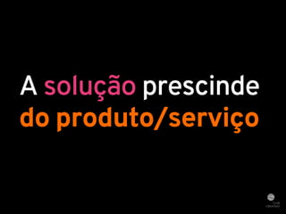 A solução prescinde 
do produto/serviço 
 