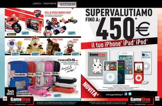 _LOGITECH / THRUSTMASTER
                                                                     ACCESSORI


                                                                                                     SUPERVALUTIAMO

                                                                                                                   450
                                                                                                     FINO A:                                                                                                                        *

               E6.98                                                                E9.98
                                                                                                                                                                                                                                     E
                                                                                                                       ne iPad iPod
                                                                                                                                                                                                                               ®                                 ®


                                                                                                           il tuo iPho
                                                                                                                                                                                         ®




      E14.98           E29.98                               E24.98                        E14.98




                                                                                                     NO
                                                                                                                                                                  *VALUTAZIONE iPhone 4S 64 GB 3G
                                                                                                                                    I marchi iPod ®, iPhone ® e iPad ® (incluse le immagini) sono di proprietà di Apple Inc.
                                                                                                                                                 GameStop Italy S.r.l. non è afﬁliata né collegata con Apple Inc.
                                                                                                                        Alcune restrizioni potrebbero essere applicate, alcuni modelli potrebbero non essere ritirati. Chiedi al nostro Staff per chiarimenti.
                                                                                                                               restrizio
                                                                                                     VI
                                                                                                        T
                                                           E9.98
                                                                                                          A’
198                                                                                                                                                                                                                                                                  199
                           _GARANTIAMO LA TUA SODDISFAZIONE SULL’ACQUISTO. Non sei soddisfatto del    _GARANTIAMO IL RITIRO DI TUTTI I TUOI PRODOTTI USATI. SEI STUFO DEL TUO
                           tuo acquisto? Avrai 24 ore di tempo per cambiarlo con altri prodotti.          USATO? PORTACELO E SCEGLI QUALSIASI ALTRO PRODOTTO IN NEGOZIO.
 