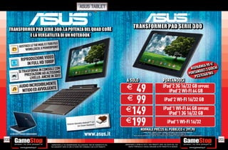 asus tablet



  TRANSFORMER PAD SERIE 300: LA POTENZA DEL QUAD CORE
                                                                                                                                    TRANSFORMER PAD SERIE 300
           E LA VERSATILITÀ DI UN NOTEBOOK
                                        I TUOI FILE
                 GESTISCE LE TUE MAIL E
                                        WERPOINT
                      WORD,EXCEL E PO


                    RIPRODUZIONE VIDEO
                        IN FULL HD 1080P                                                                                                                                                                                                                            90 E
                                        LE CON                                                                                                                                                                                                           RISPARMIA IOCHI
                 SI TRASFORMA IN CONSOISSIMO                                                                                                                                                                                                                  NDOCI
                                                                                                                                                                                                                                                                    3G
                                     ALT
                      PRESTAZIONI ADCHE IN 3D!!!                                                                                                                                                                                                        PORTA X360/Wii
                         LIVELLO. AN                                                                                                                                                                                                                        PS3/
                                                                                                                           A SOLO                                                                PORTANDOCI
                                   ENTE
                  UDIO INCREDIBILM ENTE
                 A
                                                                                                                            49                                                                    iPad 2 3G 16/32 GB OPPURE
                                                                                                                                                                                                                  ®


                   NITIDO ED AVVOLG
                                                                                                                           E                                                                         iPad 2 WI-FI 64 GB        ®




                                                                                                                          E 99                                                                      iPad 2 WI-FI 16/32 GB
                                                                                                                                                                                                                     ®




                                                                                                                          E149                                                                    iPad 1 WI-FI 64 GB OPPURE
                                                                                                                                                                                                                   ®


                                                                                                                                                                                                     iPad 1 3G 16/32 GB        ®




                                                                Sistema Operativ
                                                                                 o Android™ 4.0
                                                                                            ich
                                                                                                                          E199                                                                            iPad 1 WI-FI 16/32
                                                                                                                                                                                                                           ®


                                                                           Ice Cream Sandw           A nd ro id ™ 4 .0

                                                                                                                                                   NORMALE PREZZO AL PUBBLICO E 399,98
                                                                                                                                                    O           O     U    CO 3 , 8
      LA TASTIERA È VENDUTA SEPARATAMENTE
                            SEPARATAMENTE
                             E
                                                                                     www.asus.it                                                        I marchi iPod®, iPhone® e iPad® (incluse le immagini) sono di proprietà di Apple Inc.
                                                                                                                                                                   GameStop Italy S.r.l. non è afﬁliata né collegata con Apple Inc.
                                                                                                                                     Alcune restrizioni potrebbero essere applicate, alcuni modelli e giochi potrebbero non essere ritirati. Chiedi al nostro Staff per chiarimenti.



200                                                                                                                                                                                                                                                                                    201
                                            _GARANTIAMO LA TUA SODDISFAZIONE SULL’ACQUISTO. Non sei soddisfatto del      _GARANTIAMO IL RITIRO DI TUTTI I TUOI PRODOTTI USATI. SEI STUFO DEL TUO
                                            tuo acquisto? Avrai 24 ore di tempo per cambiarlo con altri prodotti.            USATO? PORTACELO E SCEGLI QUALSIASI ALTRO PRODOTTO IN NEGOZIO.
 