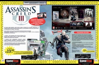 IÙ SE P R E assassin’s
SE PRENOTI IL TUO USATO VALE DI PIÙ _UBISOFT N OT I I L T U O
                                  Ù S E PRENOTI IL TUO                                                                                            creed 3   SE PRENOTI IL TUO USATO VALE DI PIÙ SE PRENOTI IL TUO USATO VALE DI PIÙ
SE PRENOTI IL TUO USATO VALE DI PIÙ




                                                                                                                                                                                                                                                                                                                SE PRENOTI IL TUO USATO VALE DI PIÙ
                                                                                                                       PRENOTA ASSASSIN’S
                                                                                                                       CREED III E RICEVERAI
                                                                                                                          IL CONTENUTO
                                                                                                                       SCARICABILE GIUBBA
SE PRENOTI IL TUO USATO VALE DI PIÙ




                                                                                                                                                                                                                                                                                                                SE PRENOTI IL TUO USATO VALE DI PIÙ
                                                                                                                              ROSSA*
                                                                                                                       * FINO AD ESAURIMENTO SCORTE.

                                       18° SECOLO NORD AMERICA. DOPO OLTRE 20 ANNI DI CONFLITTO, 13 COLONIE AMERICANE E LA
                                       CORONA INGLESE SONO SULL’ORLO DI UNA GUERRA. GLI SCHIERAMENTI DI BATTAGLIA SONO PRONTI,
                                       LO SPARGIMENTO DI SANGUE INEVITABILE.

                                       DALLE CENERI DI UN VILLAGGIO IN FIAMME NASCERÀ UN NUOVO ASSASSINO.
                                       MEZZOSANGUE MOHAWK E INGLESE, LA SUA BATTAGLIA PER LA LIBERTÀ E PER LA GIUSTIZIA
                                       INFIAMMERÀ LA RIVOLUZIONE.                                                                                                                                          FREEDOM EDITION
                                                                                                                                                                                            RISERVATA AI VERI ASSASSINI, QUESTA PRESTIGIOSA EDIZIONE
                                       • ELIMINA I TUOI AVVERSARI CON UN RICCO ARSENALE CHE                                                                                                 INCLUDE TUTTO IL NECESSARIO PER DIVENTARE UN COMBATTENTE
                                       INCLUDE ARCO, PISTOLA, ASCIA E LA LAMA CELATA, L’ARMA                                                                                                PER LA LIBERTÀ. I VERI FAN DI ASSASSIN’S CREED RICEVERANNO
                                                                                                                                                                                            UNA STRAORDINARIA STATUETTA DI CONNOR, UNA CONFEZIONE IN
                                       SIMBOLO DELL’ORDINE DEGLI ASSASSINI.                                                                                                                 METALLO DISEGNATA DAL CELEBRE ILLUSTRATORE DI FUMETTI ALEX
                                                                                                                                                                                            ROSS E IL DIARIO DI GEORGE WASHINGTON. INOLTRE, POTRANNO
                                       • ESPLORA CITTÀ DENSAMENTE POPOLATE SITUATE                                                                                                          MIGLIORARE LE PROPRIE ABILITÀ DI ASSASSINO GRAZIE AD UNA SERIE
                                       LUNGO L’IMMENSA, SELVAGGIA E PERICOLOSA FRONTIERA                                                                                                    DI CONTENUTI AGGIUNTIVI.
                                       AMERICANA, POPOLATA DA UNA RICCA FAUNA SELVATICA.
SE PRENOTI IL TUO USATO VALE DI PIÙ




                                                                                                                                                                                                                                                                                                                SE PRENOTI IL TUO USATO VALE DI PIÙ
                                                                                                                                                                                            LA FREEDOM EDITION INCLUDE:
                                       • UN NUOVO MOTORE DI GIOCO CHE ESALTA LA BRUTALITÀ E                                                                                                  UNA STATUETTA DI CONNOR ALTA 24 CM E CURATA IN OGNI MINIMO
                                       LA BELLEZZA DI UNA NAZIONE COLTA NEL MOMENTO CRUCIALE                                                                                                DETTAGLIO.
                                       DELLA SUA EPICA GUERRA DI INDIPENDENZA.                                                                                                               UNA SPECIALE CONFEZIONE IN METALLO DISEGNATA DAL CELEBRE
                                                                                                                                                                                            ILLUSTRATORE DI FUMETTI ALEX ROSS.
                                                                                                                                                                                             IL DIARIO DI GEORGE WASHINGTON CON TUTTE LE VERITÀ E I
                                                                                                                                                                                            SEGRETI SU ASSASSINI E TEMPLARI NEGLI ANNI DELLA RIVOLUZIONE
                                                                                                                                                                                            AMERICANA.
                                               PS3/XBOX360                                                                                                                                   LA LITOGRAFIA




                                             19        .98
                                                                                                                                                                                                                           FREEDOM EDITION
                                                                                                                                                                                            ULC:                             PS3/XBOX360

                                                                                                                                                                                            2 MISSIONI SINGLE PLAYER
                                                                                                                                                                                            1 PACCHETTO DI CONTENUTI     E 49.98      cad. PORTANDOCI 2 GIOCHI PS3/XBOX360/Wii

                                         E              cad. PORTANDOCI 2 GIOCHI PS3/XBOX360/Wii
                                                                                                                                                                                                                                                            ALCUNI GIOCHI POTREBBERO NON ESSERE RITIRATI


                                                                                                                                                                                            MULTIPLAYER                                      NORMALE PREZZO AL PUBBLICO E 99.98 CAD.
                                                                              ALCUNI GIOCHI POTREBBERO NON ESSERE RITIRATI


                                                               NORMALE PREZZO AL PUBBLICO E 69.98 CAD.
                                                                                                                                                                                                                                              PCGAMES
                                                                                                                             PCGAMES
                                                                                                                                                                                                       E99.98          E99.98                E79   .98

                                                                                         E69     .98
                                                                                                        E69      .98
                                                                                                                           E49    .98

                                  20                                                                                                                                                                                                                                                                       21
                                                                                              SE PRENOTI IL TUO USATO VALE DI PIÙ                              SE PRENOTI IL TUO USATO VALE DI PIÙ
 