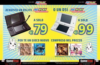 _PLAY WITH                                                                                                                          _PLAY WITH




      ACQUISTA UN DSLITE                                                                   O UN DSi

                                                 A SOLO                                                                                                              A SOLO




              PER TE UN GIOCO NUOVO COMPRESO NEL PREZZO



                                                                                           SCOPRI IN NEGOZIO LA LISTA DEI TITOLI INCLUSI NELLA PROMO

230                                                                                                                                                                               231
                 _GARANTIAMO LA TUA SODDISFAZIONE SULL’ACQUISTO. Non sei soddisfatto del   _GARANTIAMO IL RITIRO DI TUTTI I TUOI PRODOTTI USATI. SEI STUFO DEL TUO
                 tuo acquisto? Avrai 24 ore di tempo per cambiarlo con altri prodotti.         USATO? PORTACELO E SCEGLI QUALSIASI ALTRO PRODOTTO IN NEGOZIO.
 