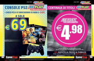 _PLAY WITH                                                                                                                            _PLAY WITH




      CONSOLE PS2                                                                               CENTINAIA DI TITOLI




                                                                                                                                                                                           SU ALCUNI PUNTI VENDITA. L’ OFFERTA È VALIDA FINO AD ESAURIMENTO SCORTE E NON CUMULABILE CON ALTRE PROMOZIONI. SCADE IL 30/09/2012. CHIEDI AL NOSTRO STAFF PER CHIARIMENTI.
                                                                                                                                                                                           ALCUNE RESTRIZIONI POTREBBERO ESSERE APPLICATE. LA CONSOLE E I GIOCHI SONO RE-PLAY®, OVVERO, TRATTASI DI PRODOTTI USATI. ALCUNI PRODOTTI POTREBBERO NON ESSERE DISPONIBI
      + GIOCO PES 6 O SMACKDOWN VS RAW 6
                A SOLO




                                                                                                                     OFFERTA VALIDA FINO AD ESAURIMENTO SCORTE.
                                                                                                                VALIDA SOLO SUI TITOLI CHE RIPORTANO QUESTO BOLLINO.

                                                                                                       -10% RISPETTO AL PREZZO AL PUBBLICO
                                                                                                       PER TUTTI I POSSESSORI DI REPLAY CARD
234                                                                                                                                                                                      235
                      _GARANTIAMO LA TUA SODDISFAZIONE SULL’ACQUISTO. Non sei soddisfatto del     _GARANTIAMO IL RITIRO DI TUTTI I TUOI PRODOTTI USATI. SEI STUFO DEL TUO
                      tuo acquisto? Avrai 24 ore di tempo per cambiarlo con altri prodotti.           USATO? PORTACELO E SCEGLI QUALSIASI ALTRO PRODOTTO IN NEGOZIO.
 