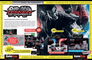_namco bandai tekken tag tournament
SE PRENOTI IL TUO U SATO VA L E D I P I Ù SE P R E N OT I I L T U O
                  USATO VALE DI PIÙ S E PRENOTI IL TUO                                                                                                                2   SE PRENOTI IL TUO USATO VALE DI PIÙ SE PRENOTI IL TUO USATO VALE DI PIÙ
SE PRENOTI IL TUO USATO VALE DI PIÙ




                                                                                                                                                                                                                                                                                                                                                                                       SE PRENOTI IL TUO USATO VALE DI PIÙ
                                       MAI SOTTOVALUTARE IL CUORE DI UN CAMPIONE
                                       L’ORIGINALE COMBATTENTE DEL TAG TEAM CHE HA DATO INIZIO A TUTTO È TORNATO. TEKKEN TAG
SE PRENOTI IL TUO USATO VALE DI PIÙ




                                                                                                                                                                                                                                                                                                                                                                                       SE PRENOTI IL TUO USATO VALE DI PIÙ
                                       TOURNAMENT 2 INCLUDE NUOVI E GIÀ CONOSCIUTI PERSONAGGI NEL PIÙ AMPIO ROSTER DI SEMPRE.
                                       PROVA LE PIÙ AVANZATE TECNICHE DI ATTACCO, LE COMBO DEFINITIVE E LE NUOVE MODALITÀ DI
                                       SCONTRO. INCLUDE INNOVATIVE CARATTERISTICHE PER AUMENTARE L’ACCESSIBILITÀ A TEKKEN DEI
                                       GIOCATORI, INFINITE COMBINAZIONI DI GUERRIERI E NUMEROSI MODI DI SFIDARE I TUOI AMICI
                                       SIATE PRONTI PER IL PROSSIMO SCONTRO
                                                                       PS3/XBOX360




                                                                     19                 .98               DISPONIBILE DA                                                           WE ARE TEKKEN EDITION                                                                              THE IRON FIRST EDITION
                                                                                                                                                                                      PS3/XBOX360                                                                                        PS3/XBOX360




                                                               E                        cad.   PORTANDOCI SETTEMBRE 2012
                                                                                                          2 GIOCHI PS3/XBOX360/Wii
                                                                                                                     ALCUNI GIOCHI POTREBBERO NON ESSERE RITIRATI
                                                                                                                                                                                  E 39           .98
                                                                                                                                                                                                 cad. PORTANDOCI 2 GIOCHI PS3/XBOX360/Wii
                                                                                                                                                                                                                              ALCUNI GIOCHI POTREBBERO NON ESSERE RITIRATI


                                                                                                                                                                                                           NORMALE PREZZO AL PUBBLICO E 89.98 CAD.
                                                                                                                                                                                                                                                                                  E119.98              cad.
                                                                                                                                                                                                                                                                                                               PORTANDOCI 2 GIOCHI PS3/XBOX360/Wii
                                                                                                                                                                                                                                                                                                                                   ALCUNI GIOCHI POTREBBERO NON ESSERE RITIRATI


                                                                                                                                                                                                                                                                                                               NORMALE PREZZO AL PUBBLICO E 169.98 CAD.


                                                                                               NORMALE PREZZO AL PUBBLICO E 69.98 CAD.




                                                                                                                                                                                   E89.98                         E89.98                                                                E169.98 E169.98
                                                     PREN
                                                   U N D LCOTA O R A E R IC E V
SE PRENOTI IL TUO USATO VALE DI PIÙ




                                                                                                                                                                                                                                                                                                                                                                                       SE PRENOTI IL TUO USATO VALE DI PIÙ
                                                    S C A R ICC H E C O N S E N T E D
                                                              AR
                                                                                    I
                                                      P E RS O N E 2 ES C LU S IV I I
                                                     G IO C O AG G I P E R IL
                                                    A N G E L” “M IC H E L L E &
                                                   CO N T E N E N U M E RO S I
                                                              UTI EX
                                                           IL G IO C OT R A P E R
                                                                       .*


                                                                           * FINO AD ESAURIMENTO SCORTE.


                                              PS3/XBOX360




                                         E   19          .98
                                                          cad. PORTANDOCI 2 GIOCHI PS3/XBOX360/Wii
                                                                                ALCUNI GIOCHI POTREBBERO NON ESSERE RITIRATI


                                                                    NORMALE PREZZO AL PUBBLICO E 69.98 CAD.
                                                                                                                                                                              WE ARE TEKKEN EDITION
                                                                                                                                                                                                                                                                             THE IRON FIRST EDITION
                                                                                                                                     E69.98                  E69.98

                                  22                                                                                                                                                                                                                                                                                                                                              23
                                                                                                           SE PRENOTI IL TUO USATO VALE DI PIÙ                               SE PRENOTI IL TUO USATO VALE DI PIÙ
 