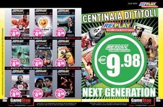 SU ALCUNI PUNTI VENDITA. L’ OFFERTA È VALIDA FINO AD ESAURIMENTO SCORTE E NON CUMULABILE CON ALTRE PROMOZIONI. SCADE IL 30/09/2012. CHIEDI AL NOSTRO STAFF PER CHIARIMENTI.
                                                                                                                                                                                                                                                                                                                                                                _PLAY WITH
ALCUNE RESTRIZIONI POTREBBERO ESSERE APPLICATE. LA CONSOLE E I GIOCHI SONO RE-PLAY®, OVVERO, TRATTASI DI PRODOTTI USATI. ALCUNI PRODOTTI POTREBBERO NON ESSERE DISPONIBI




                                                                                                                                                                              -10% RISPETTO AL PREZZO AL PUBBLICO PER TUTTI II POSSESSORI DI REPLAY CARD
                                                                                                                                                                                               PREZZO AL PUBBLICO PER TUTTI POSSESSORI DI REPLAY CARD




                                                                                                                                                                              -10% RISPETTO AL PREZZO AL PUBBLICO PER TUTTI II POSSESSORI DI REPLAY CARD
                                                                                                                                                                              -10% RISPETTO AL PREZZO AL PUBBLICO PER TUTTI POSSESSORI DI REPLAY CARD




                                                                                       238                                                                                                                                                                                                                                                                                   239
                                                                                                                                                                                                            _GARANTIAMO LA TUA SODDISFAZIONE SULL’ACQUISTO. Non sei soddisfatto del   _GARANTIAMO IL RITIRO DI TUTTI I TUOI PRODOTTI USATI. SEI STUFO DEL TUO
                                                                                                                                                                                                            tuo acquisto? Avrai 24 ore di tempo per cambiarlo con altri prodotti.         USATO? PORTACELO E SCEGLI QUALSIASI ALTRO PRODOTTO IN NEGOZIO.
 